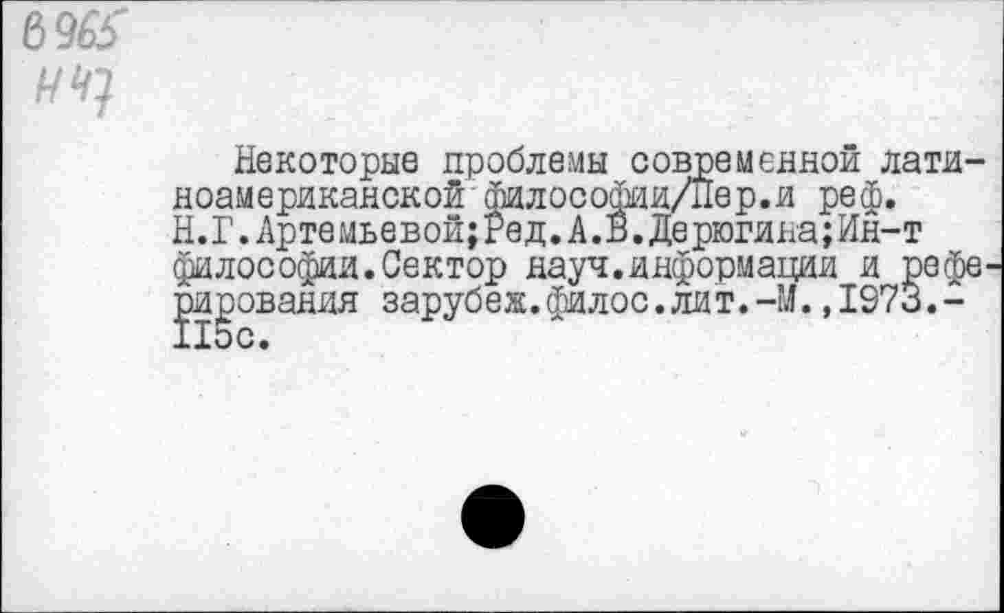 ﻿6965
I * / . к-ъ
Некоторые проблемы современной латиноамериканской философии/Пер.и реф. Н.Г.Артемьевой;Ред.А.В.Дерюгина;Ин-т философии.Сектор науч.информации и рефе рисования зарубеж.филос.лит.-М.,1973.-